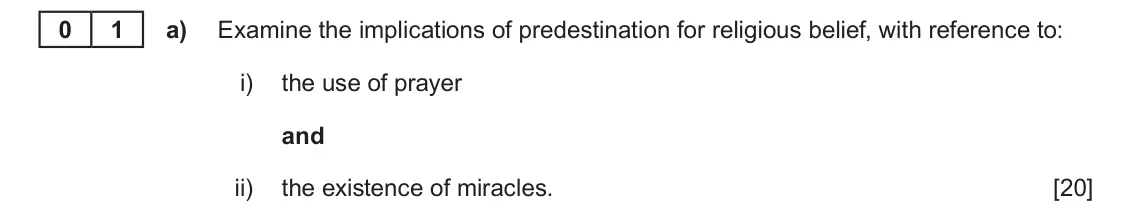Autumn 2021 Component 3, question 1(a): Examine the implications of predestination for religious belief, with reference to: i) the use of prayer and ii) the existence of miracles. 0 1