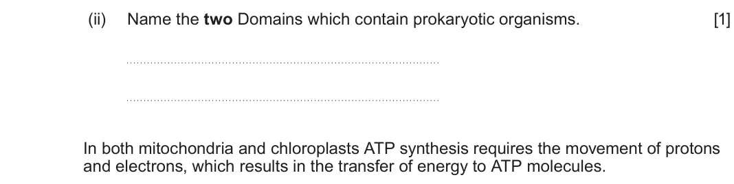 June 2024 Component 1, question 1(b)(ii): Name the two Domains which contain prokaryotic organisms. [1] In both mitochondria and chloroplasts ATP synthesis requires the movement of protons and electron