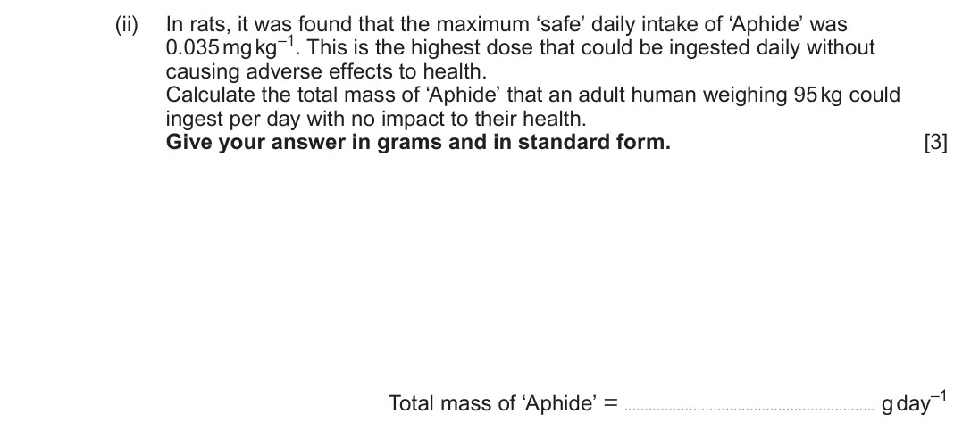 June 2025 Component 1, question 4(c)(ii): In rats, it was found that the maximum ‘safe’ daily intake of ‘Aphide’ was 0.035 mg kg–1 This is the highest dose that could be ingested daily without causing a