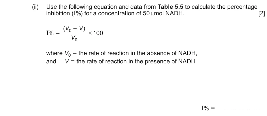 June 2025 Component 1, question 5(d)(ii): Use the following equation and data from Table 5.5 to calculate the percentage inhibition (I%) for a concentration of 50 μmol NADH. [2] (V0 − V) I% = × 100 V0 w