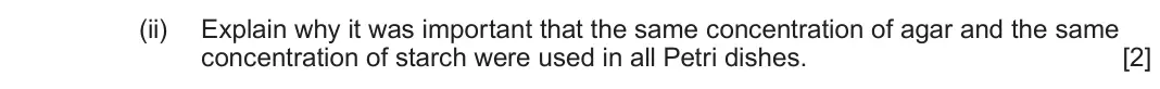 June 2022 Component 2, question 2(a)(ii): Explain why it was important that the same concentration of agar and the same concentration of starch were used in all Petri dishes. [2]