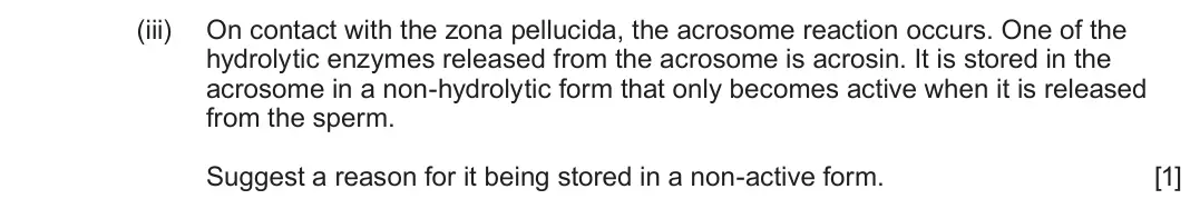 June 2023 Component 2, question 4(d)(iii): On contact with the zona pellucida, the acrosome reaction occurs. One of the hydrolytic enzymes released from the acrosome is acrosin. It is stored in the acros