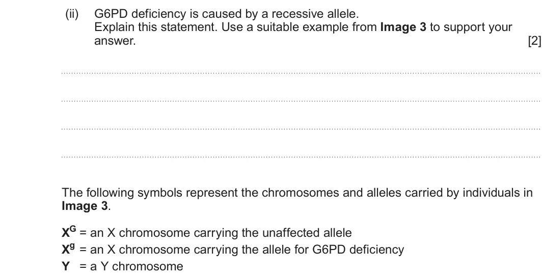 June 2024 Component 2, question 3(b)(ii): G6PD deficiency is caused by a recessive allele. Explain this statement. Use a suitable example from Image 3 to support your answer. [2] The following symbols 