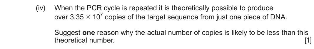 June 2025 Component 2, question 3(a)(iv): When the PCR cycle is repeated it is theoretically possible to produce over 3.35 × 107 copies of the target sequence from just one piece of DNA. Suggest one rea