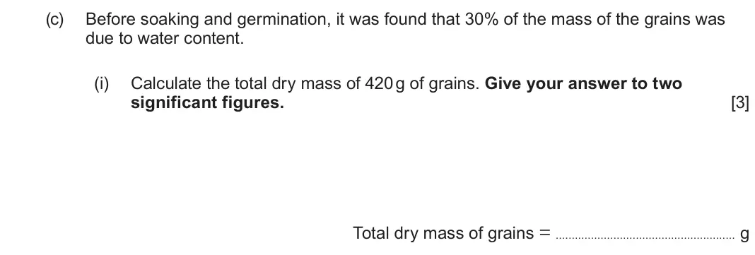 June 2025 Component 2, question 4(c)(i): Calculate the total dry mass of 420 g of grains. Give your answer to two significant figures. [3] Total dry mass of grains = g
