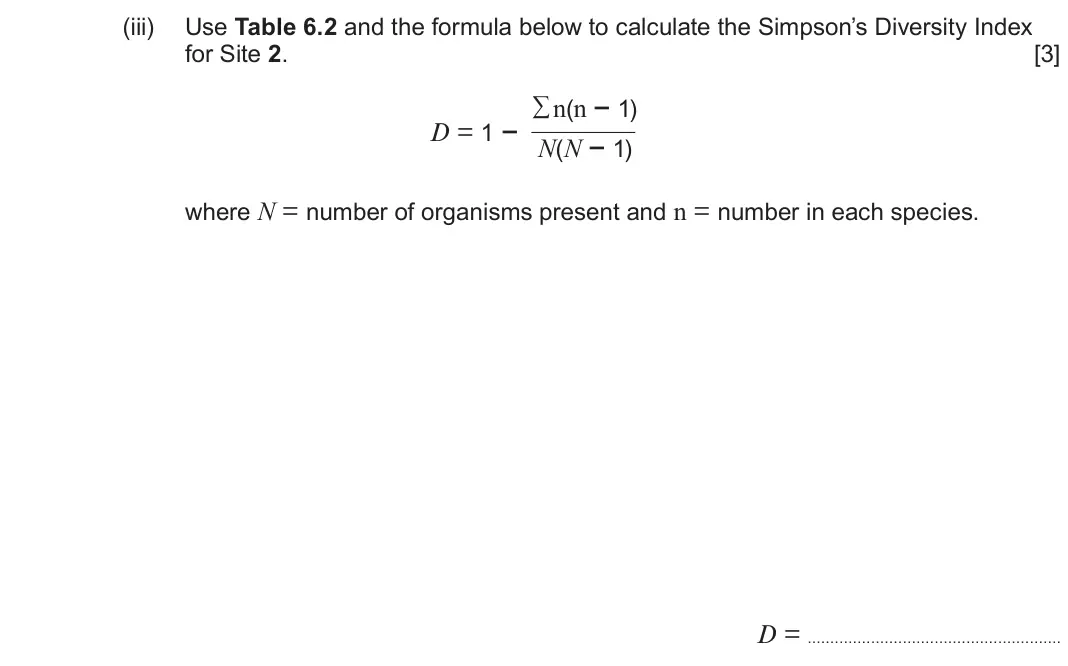 June 2025 Component 2, question 6(a)(iii): Use Table 6.2 and the formula below to calculate the Simpson’s Diversity Index for Site 2 [3] ∑n(n − 1) D = 1 − N(N − 1) where N = number of organisms present a