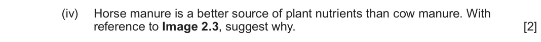 June 2024 Component 3, question 2(c)(iv): Horse manure is a better source of plant nutrients than cow manure. With reference to Image 2.3, suggest why. [2]