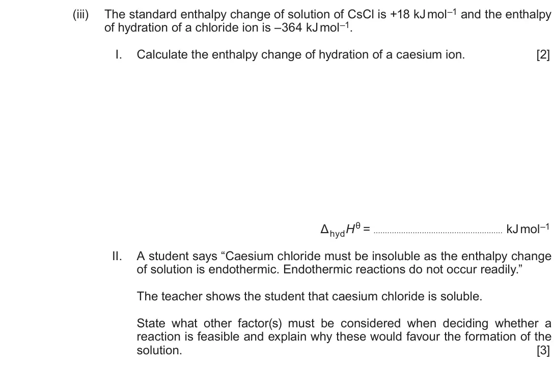 June 2018 Component 1, question 9(a)(iii): The standard enthalpy change of solution of CsCl is +18 kJ mol–1 and the enthalpy of hydration of a chloride ion is –364 kJ mol–1. I. Calculate the enthalpy cha