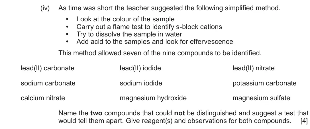 June 2018 Component 1, question 11(b)(iv): As time was short the teacher suggested the following simplified method. • Look at the colour of the sample • Carry out a flame test to identify s-block cations