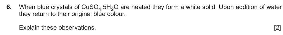 June 2019 Component 1, question 6: When blue crystals of CuSO4.5H2O are heated they form a white solid. Upon addition of water they return to their original blue colour. Explain these observation