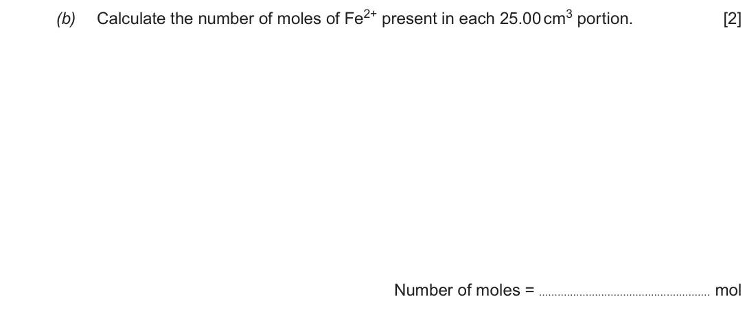 June 2019 Component 1, question 8(b): Calculate the number of moles of Fe2+ present in each 25.00 cm3 portion. [2] Number of moles = mol