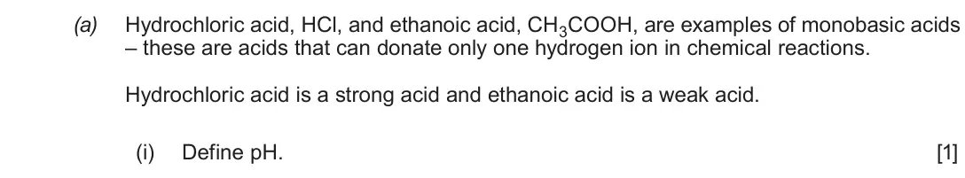 June 2019 Component 1, question 9(a)(i): e are acids that can donate only one hydrogen ion in chemical reactions. Hydrochloric acid is a strong acid and ethanoic acid is a weak acid. (i) Define pH. [1]