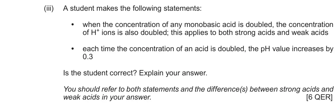 June 2019 Component 1, question 9(a)(iii): A student makes the following statements: • when the concentration of any monobasic acid is doubled, the concentration of H+ ions is also doubled; this applies 