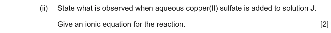 June 2024 Component 1, question 14(c)(ii): State what is observed when aqueous copper(II) sulfate is added to solution J. Give an ionic equation for the reaction. [2]