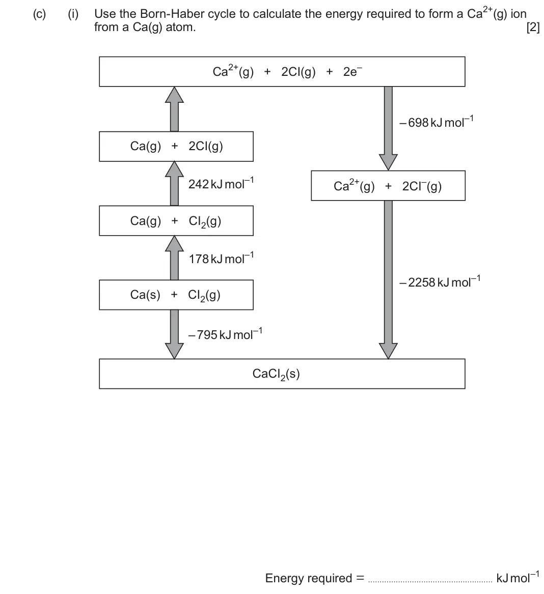 June 2024 Component 1, question 15(c)(i): Use the Born-Haber cycle to calculate the energy required to form a Ca2+(g) ion from a Ca(g) atom. [2] Ca2+(g) + 2CI(g) + 2e– – 698 kJ mol–1 Ca(g) + 2CI(g) 242 
