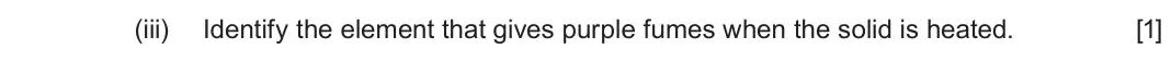 June 2025 Component 1, question 10(b)(iii): Identify the element that gives purple fumes when the solid is heated. [1]