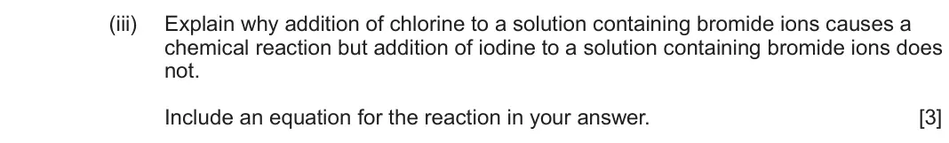 June 2025 Component 1, question 10(c)(iii): Explain why addition of chlorine to a solution containing bromide ions causes a chemical reaction but addition of iodine to a solution containing bromide ions d