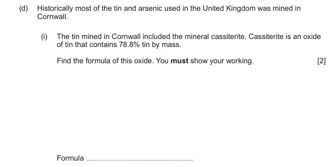June 2025 Component 1, question 10(d)(i): The tin mined in Cornwall included the mineral cassiterite. Cassiterite is an oxide of tin that contains 78.8% tin by mass. Find the formula of this oxide. You 