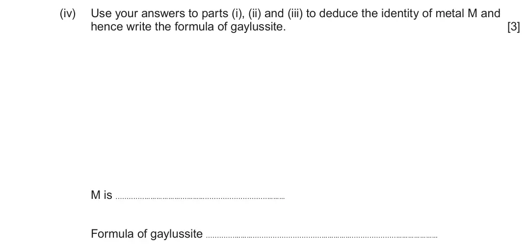 June 2025 Component 1, question 11(c)(iv): Use your answers to parts (i), (ii) and (iii) to deduce the identity of metal M and hence write the formula of gaylussite. [3] M is ………………...……… ……… Formula of 