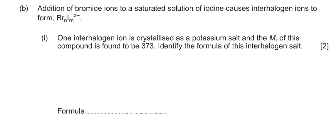 June 2025 Component 1, question 13(b)(i): One interhalogen ion is crystallised as a potassium salt and the Mr of this compound is found to be 373. Identify the formula of this interhalogen salt. [2] For