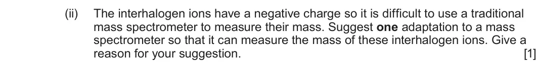 June 2025 Component 1, question 13(b)(ii): The interhalogen ions have a negative charge so it is difficult to use a traditional mass spectrometer to measure their mass. Suggest one adaptation to a mass s