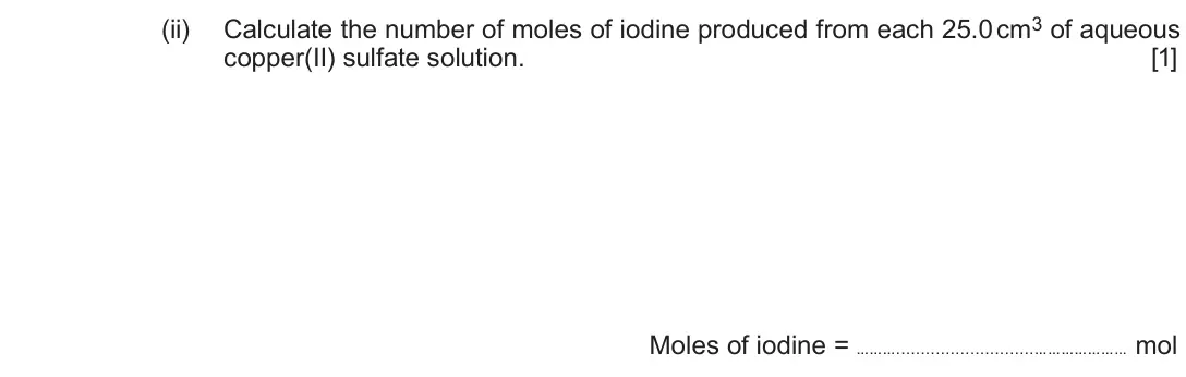 Autumn 2020 Component 1, question 4(b)(ii): Calculate the number of moles of iodine produced from each 25.0 cm3 of aqueous copper(II) sulfate solution. [1] Moles of iodine = ……… ………………… mol
