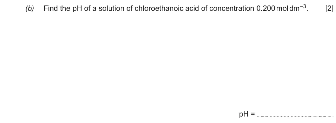 Autumn 2020 Component 1, question 7(b): Find the pH of a solution of chloroethanoic acid of concentration 0.200 mol dm–3. [2] pH = ……… …………………