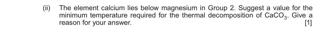 Autumn 2020 Component 1, question 8(d)(ii): The element calcium lies below magnesium in Group 2. Suggest a value for the minimum temperature required for the thermal decomposition of CaCO3. Give a reason 