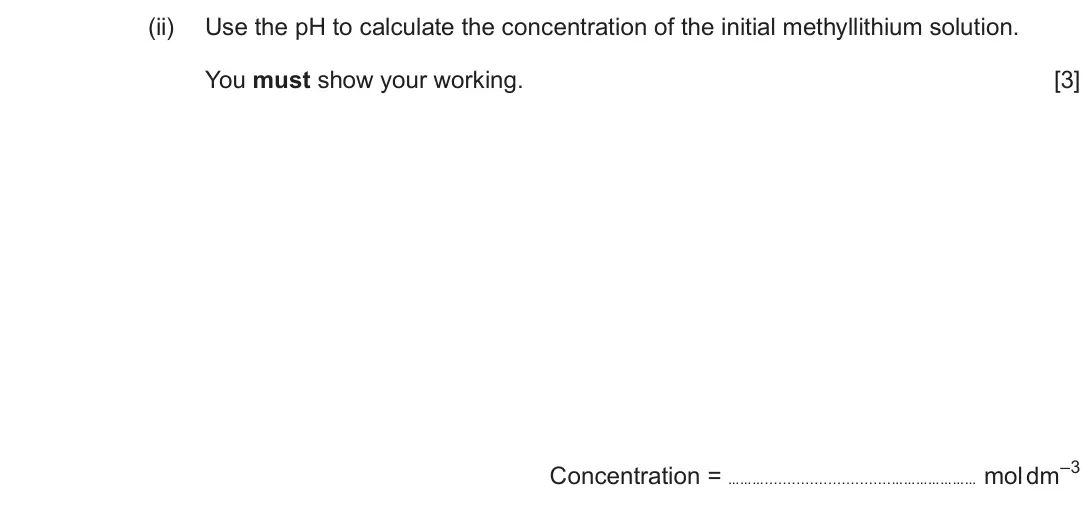 Autumn 2020 Component 1, question 9(d)(ii): Use the pH to calculate the concentration of the initial methyllithium solution. You must show your working. [3] Concentration = ……… ………………… mol dm–3
