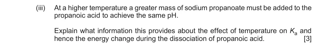 Autumn 2021 Component 1, question 10(c)(iii): At a higher temperature a greater mass of sodium propanoate must be added to the propanoic acid to achieve the same pH. Explain what information this provides a