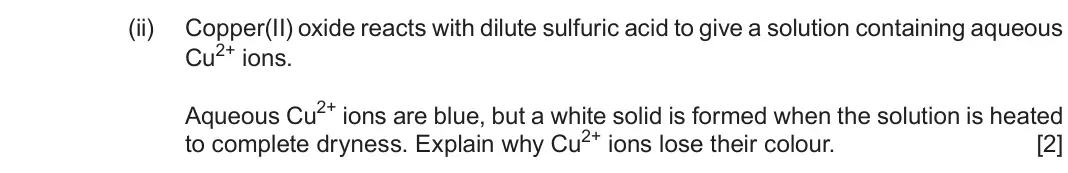 Autumn 2021 Component 1, question 11(c)(ii): Copper(II) oxide reacts with dilute sulfuric acid to give a solution containing aqueous Cu2+ ions. Aqueous Cu2+ ions are blue, but a white solid is formed when 