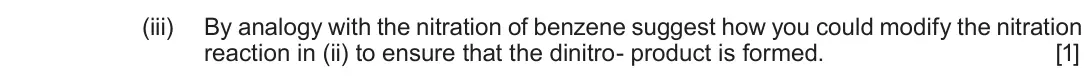 June 2017 Component 2, question 9(a)(iii): By analogy with the nitration of benzene suggest how you could modify the nitration reaction in (ii) to ensure that the dinitro- product is formed. [1]