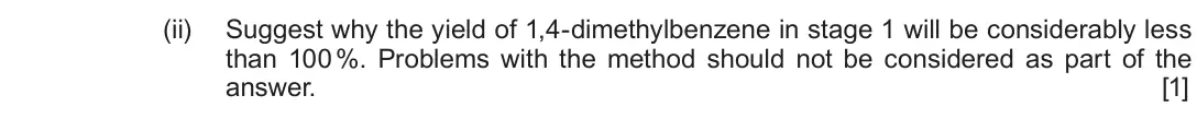 June 2019 Component 2, question 10(a)(ii): Suggest why the yield of 1,4-dimethylbenzene in stage 1 will be considerably less than 100 %. Problems with the method should not be considered as part of the a
