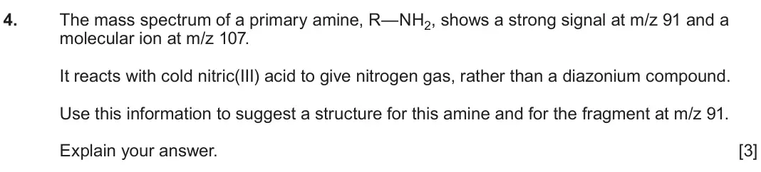 June 2025 Component 2, question 4: The mass spectrum of a primary amine, R—NH2, shows a strong signal at m/z 91 and a molecular ion at m/z 107. It reacts with cold nitric(III) acid to give nitrog