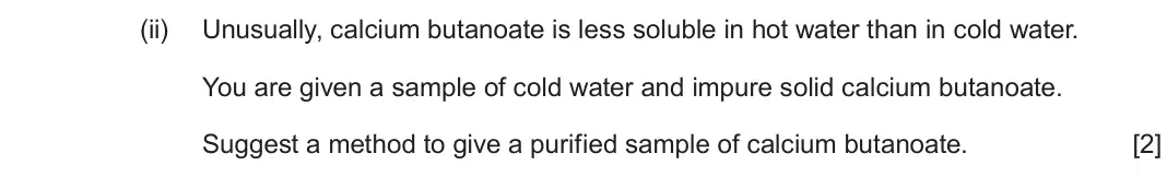 June 2025 Component 2, question 7(c)(ii): Unusually, calcium butanoate is less soluble in hot water than in cold water. You are given a sample of cold water and impure solid calcium butanoate. Suggest a