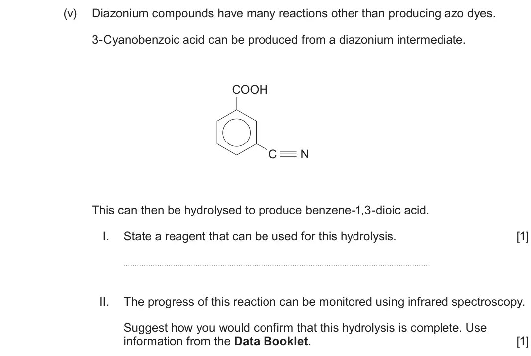 June 2025 Component 2, question 9(b)(v): Diazonium compounds have many reactions other than producing azo dyes. 3-Cyanobenzoic acid can be produced from a diazonium intermediate. COOH C N This can then