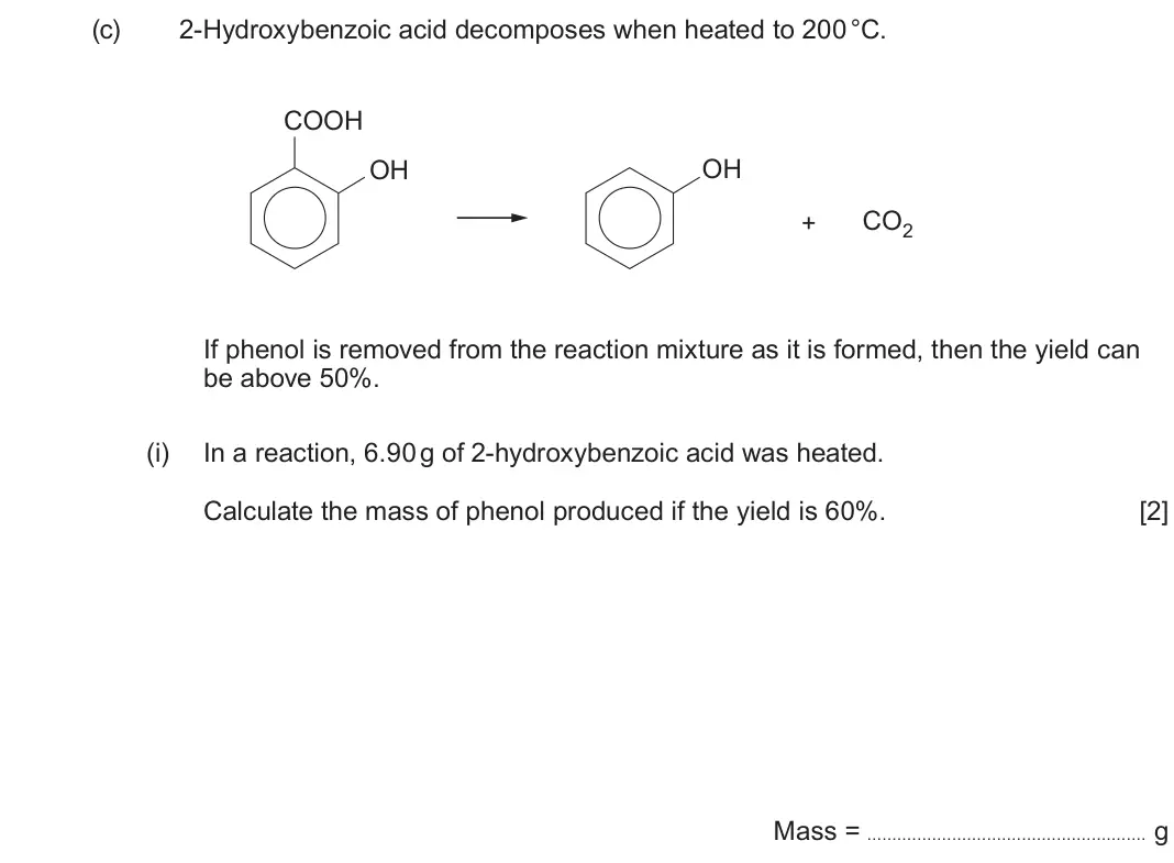 June 2025 Component 2, question 9(c)(i): In a reaction, 6.90 g of 2-hydroxybenzoic acid was heated. Calculate the mass of phenol produced if the yield is 60%. [2] Mass = g