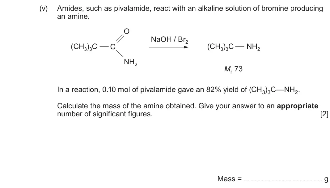 June 2025 Component 2, question 11(a)(v): Amides, such as pivalamide, react with an alkaline solution of bromine producing an amine. O NaOH / Br2 (CH3)3C C (CH3)3C NH2 NH2 Mr 73 In a reaction, 0.10 mol 