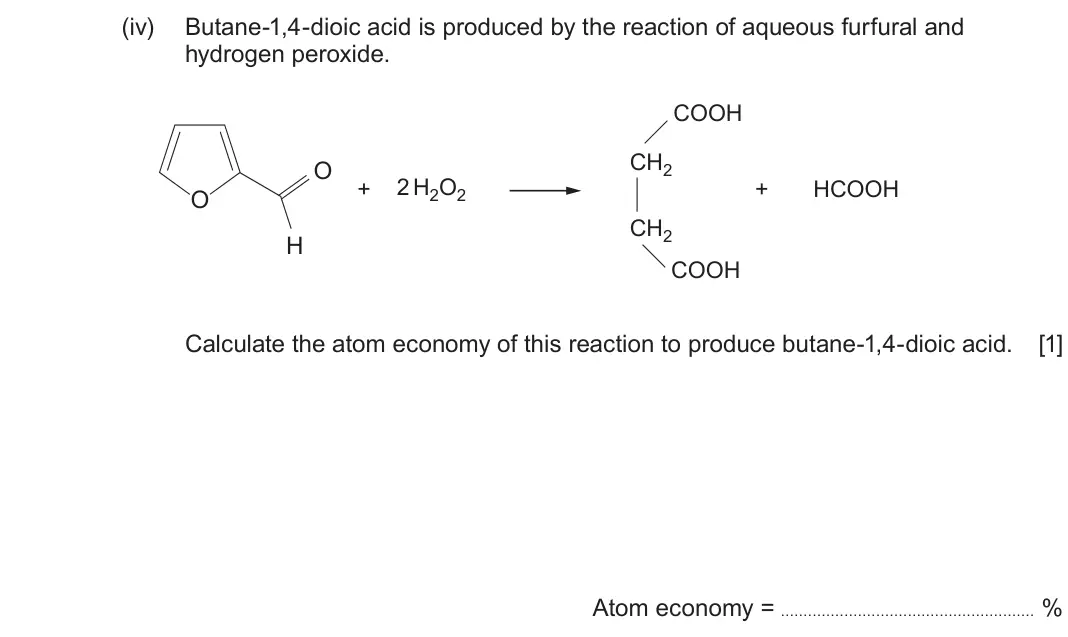 June 2025 Component 2, question 12(a)(iv): Butane-1,4-dioic acid is produced by the reaction of aqueous furfural and hydrogen peroxide. COOH CH2 O + 2H2O2 + HCOOH O CH2 H COOH Calculate the atom economy 