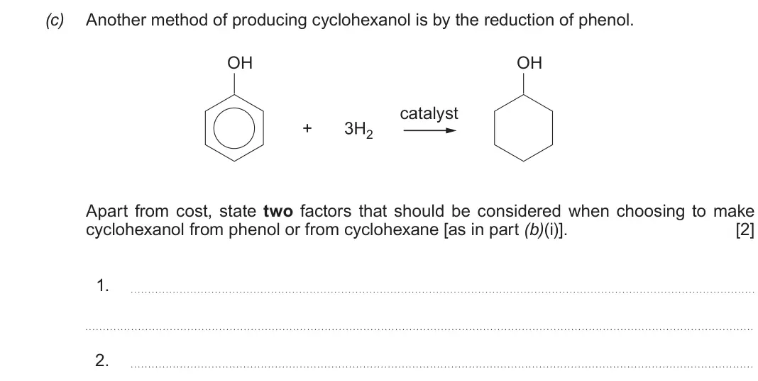 Autumn 2021 Component 2, question 7(c): Another method of producing cyclohexanol is by the reduction of phenol. OH OH catalyst + 3H2 Apart from cost, state two factors that should be considered when c