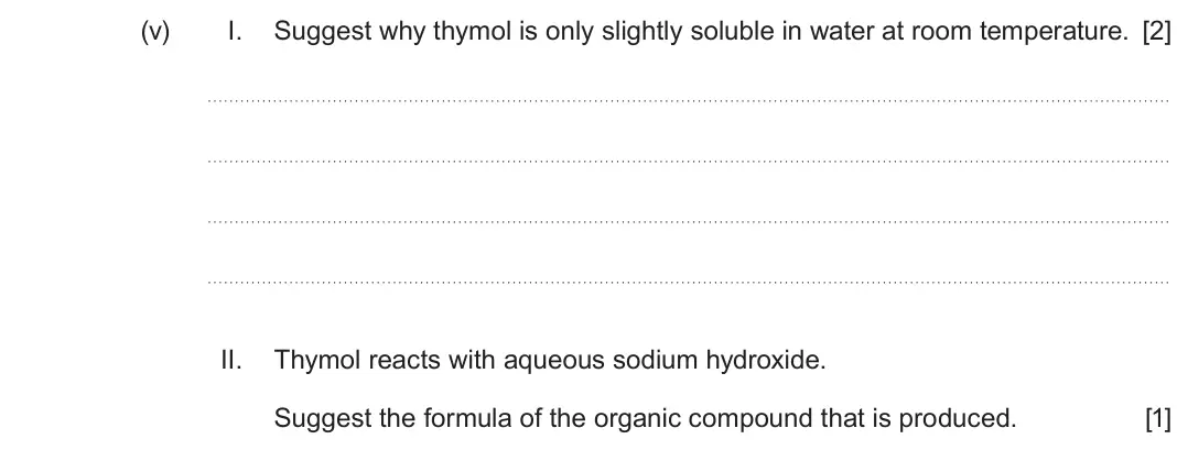 Autumn 2021 Component 2, question 9(a)(v): I. Suggest why thymol is only slightly soluble in water at room temperature. [2] II. Thymol reacts with aqueous sodium hydroxide. Suggest the formula of the or