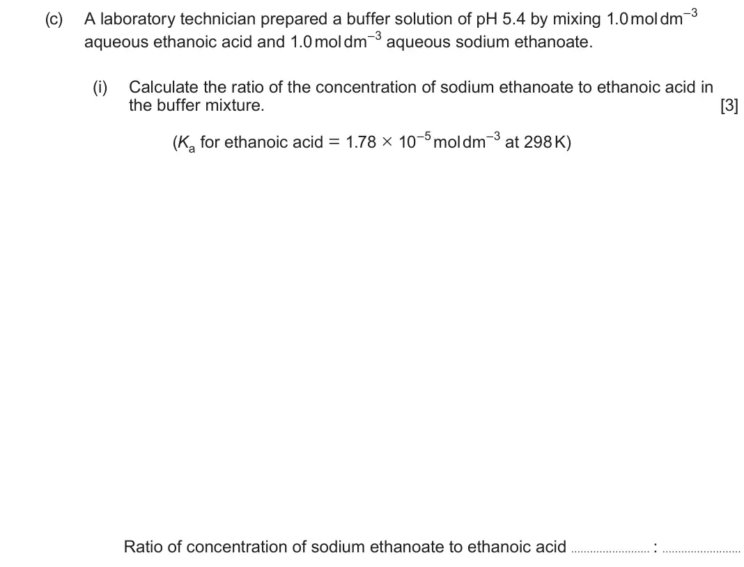 June 2024 Component 3, question 3(c)(i): Calculate the ratio of the concentration of sodium ethanoate to ethanoic acid in the buffer mixture. [3] (Ka for ethanoic acid = 1.78 × 10–5 mol dm–3 at 298 K) 