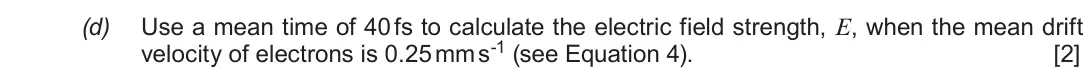 June 2018 Component 1, question 9(d): Use a mean time of 40 fs to calculate the electric field strength, E, when the mean drift velocity of electrons is 0.25 mm s-1 (see Equation 4). [2]