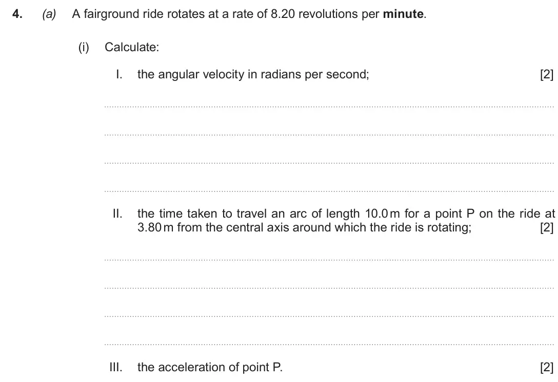 June 2019 Component 1, question 4(a)(i): Calculate: I. the angular velocity in radians per second; [2] II. the time taken to travel an arc of length 10.0 m for a point P on the ride at 3.80 m from the 