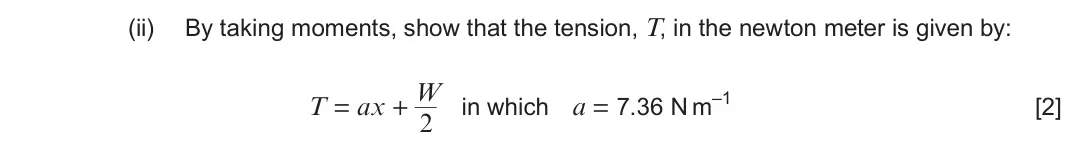 June 2023 Component 1, question 1(c)(ii): By taking moments, show that the tension, T, in the newton meter is given by: W T = ax + in which a = 7.36 N m–1 [2] 2