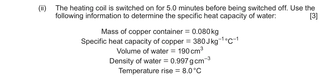 June 2023 Component 1, question 2(b)(ii): The heating coil is switched on for 5.0 minutes before being switched off. Use the following information to determine the specific heat capacity of water: [3] M