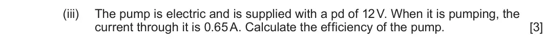June 2023 Component 1, question 5(b)(iii): The pump is electric and is supplied with a pd of 12 V. When it is pumping, the current through it is 0.65 A. Calculate the efficiency of the pump. [3]