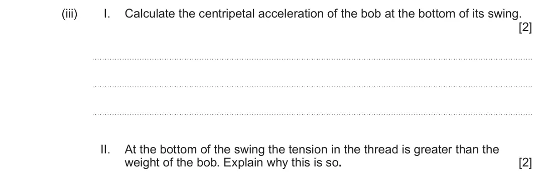 June 2023 Component 1, question 6(b)(iii): I. Calculate the centripetal acceleration of the bob at the bottom of its swing. [2] II. At the bottom of the swing the tension in the thread is greater than th