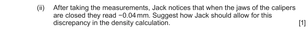 June 2024 Component 1, question 1(a)(ii): After taking the measurements, Jack notices that when the jaws of the calipers are closed they read −0.04 mm. Suggest how Jack should allow for this discrepancy