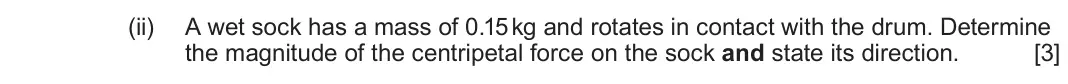 June 2025 Component 1, question 4(b)(ii): A wet sock has a mass of 0.15 kg and rotates in contact with the drum. Determine the magnitude of the centripetal force on the sock and state its direction. [3]